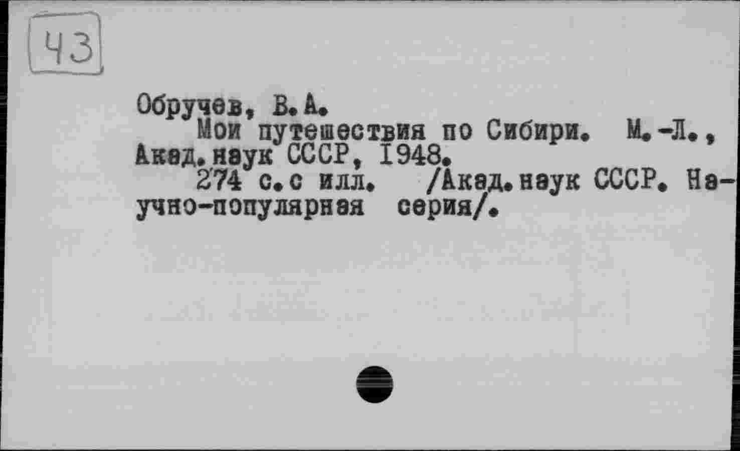 ﻿Обручев, В. à.
Мои путешествия по Сибири, М.-Л., А.кед. неук СССР, 1948.
2’74 с.с илл. /Акед.неук СССР. Не учно-популярнея серия/.